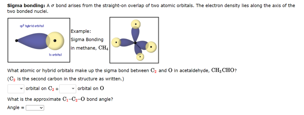 Sigma bonding: A o bond arises from the straight-on overlap of two atomic orbitals. The electron density lies along the axis of the
two bonded nuclei.
sp3 hybrid orbital
1s orbital
Example:
Sigma Bonding
in methane, CH4
What atomic or hybrid orbitals make up the sigma bond between C₂ and O in acetaldehyde, CH3 CHO?
(C₂ is the second carbon in the structure as written.)
orbital on C2 +
orbital on O
What is the approximate C₁-C₂-O bond angle?
Angle =