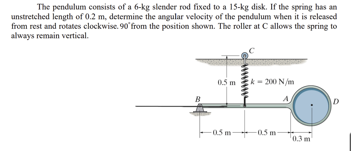 The pendulum consists of a 6-kg slender rod fixed to a 15-kg disk. If the spring has an
unstretched length of 0.2 m, determine the angular velocity of the pendulum when it is released
from rest and rotates clockwise. 90° from the position shown. The roller at C allows the spring to
always remain vertical.
F
0.5 m
k = 200 N/m
A
B
0.5 m
-0.5 m
0.3 m
D