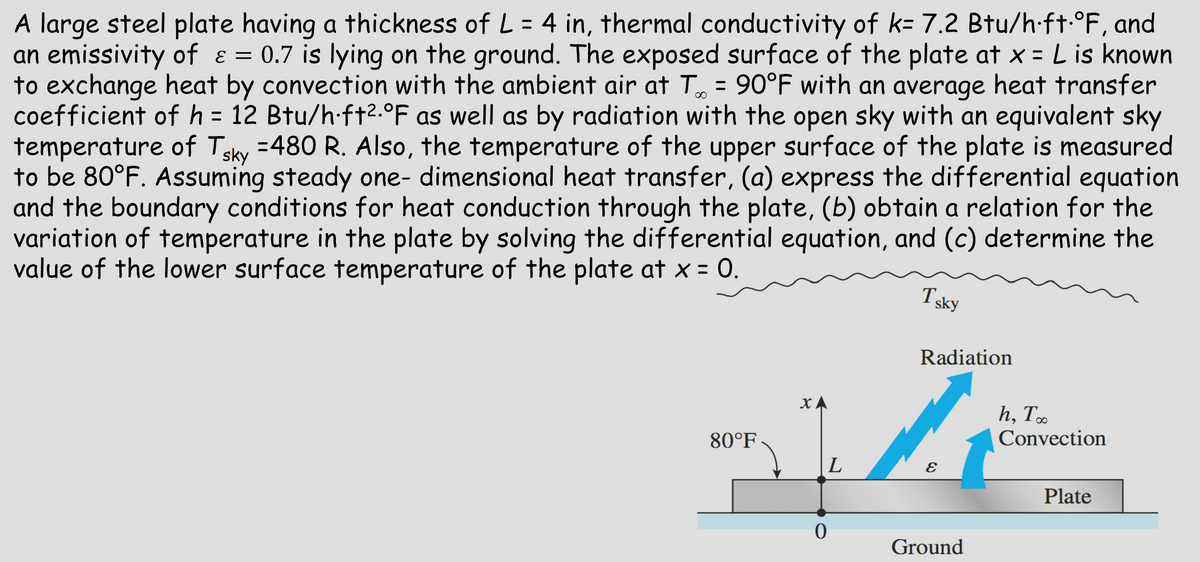 A large steel plate having a thickness of L = 4 in, thermal conductivity of k= 7.2 Btu/h·ft. °F, and
an emissivity of ε = 0.7 is lying on the ground. The exposed surface of the plate at x = L is known
to exchange heat by convection with the ambient air at T∞ = 90°F with an average heat transfer
coefficient of h = 12 Btu/h·ft².°F as well as by radiation with the open sky with an equivalent sky
temperature of Tsky =480 R. Also, the temperature of the upper surface of the plate is measured
to be 80°F. Assuming steady one-dimensional heat transfer, (a) express the differential equation
and the boundary conditions for heat conduction through the plate, (b) obtain a relation for the
variation of temperature in the plate by solving the differential equation, and (c) determine the
value of the lower surface temperature of the plate at x = 0.
Tsky
h, To
Convection
Radiation
XA
80°F
L
E
Plate
0
Ground