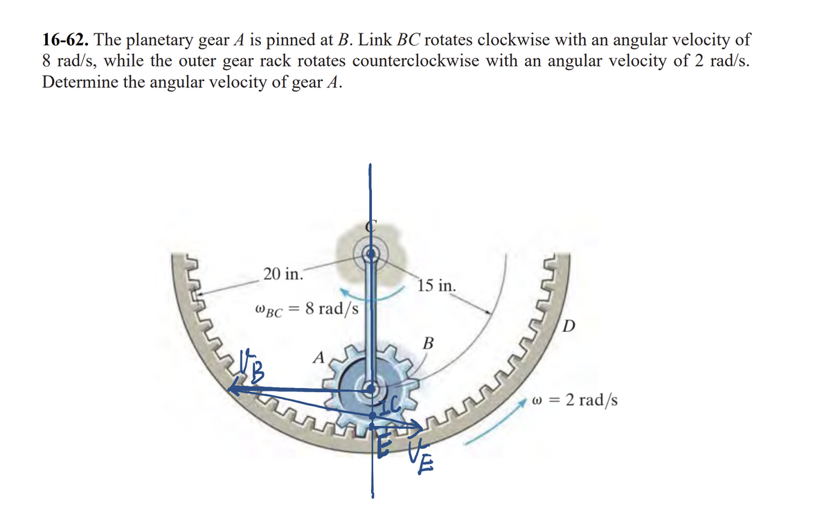 16-62. The planetary gear A is pinned at B. Link BC rotates clockwise with an angular velocity of
8 rad/s, while the outer gear rack rotates counterclockwise with an angular velocity of 2 rad/s.
Determine the angular velocity of gear A.
20 in.
WBC 8 rad/s
=
A
15 in.
B
www
D
w = 2 rad/s