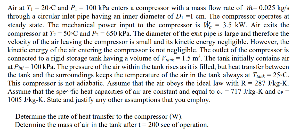 Air at Ti
= 20°C and P₁ = 100 kPa enters a compressor with a mass flow rate of m= 0.025 kg/s
through a circular inlet pipe having an inner diameter of D₁ =1 cm. The compressor operates at
steady state. The mechanical power input to the compressor is We 3.5 kW. Air exits the
compressor at T₂ = 50°C and P₂ = 650 kPa. The diameter of the exit pipe is large and therefore the
velocity of the air leaving the compressor is small and its kinetic energy negligible. However, the
kinetic energy of the air entering the compressor is not negligible. The outlet of the compressor is
connected to a rigid storage tank having a volume of V tank = 1.5 m³. The tank initially contains air
at Pini = 100 kPa. The pressure of the air within the tank rises as it is filled, but heat transfer between
the tank and the surroundings keeps the temperature of the air in the tank always at Ttank = 25°C.
This compressor is not adiabatic. Assume that the air obeys the ideal law with R = 287 J/kg-K.
Assume that the specific heat capacities of air are constant and equal to cv = 717 J/kg-K and cp =
1005 J/kg-K. State and justify any other assumptions that you employ.
Determine the rate of heat transfer to the compressor (W).
Determine the mass of air in the tank after t = 200 sec of operation.