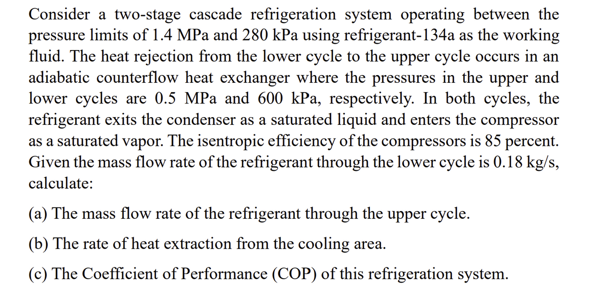 Consider a two-stage cascade refrigeration system operating between the
pressure limits of 1.4 MPa and 280 kPa using refrigerant-134a as the working
fluid. The heat rejection from the lower cycle to the upper cycle occurs in an
adiabatic counterflow heat exchanger where the pressures in the upper and
lower cycles are 0.5 MPa and 600 kPa, respectively. In both cycles, the
refrigerant exits the condenser as a saturated liquid and enters the compressor
as a saturated vapor. The isentropic efficiency of the compressors is 85 percent.
Given the mass flow rate of the refrigerant through the lower cycle is 0.18 kg/s,
calculate:
(a) The mass flow rate of the refrigerant through the upper cycle.
(b) The rate of heat extraction from the cooling area.
(c) The Coefficient of Performance (COP) of this refrigeration system.