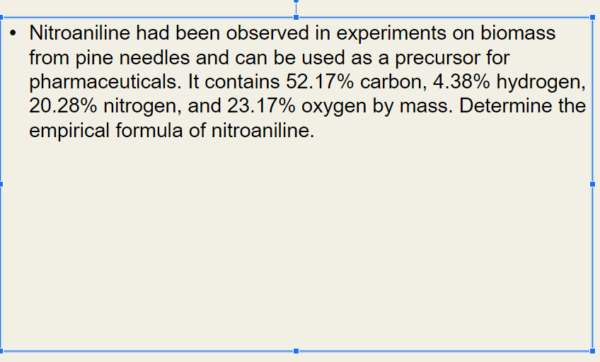 Nitroaniline had been observed in experiments on biomass
from pine needles and can be used as a precursor for
pharmaceuticals. It contains 52.17% carbon, 4.38% hydrogen,
20.28% nitrogen, and 23.17% oxygen by mass. Determine the
empirical formula of nitroaniline.