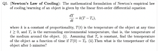 Q5. (Newton's Law of Cooling): The mathematical formulation of Newton's empirical law
of cooling/warming of an object is given by the linear first-order differential equation
ďT
dt
= k(T-T.),
where k is a constant of proportionality, T(t) is the temperature of the object at any time
t≥ 0, and T, is the surrounding environmental temeperature, that is, the temperature of
the medium around the object. (i). Assuming that T, is constant, find the temeperature.
of the object as a function of time if T(0) = To. (ii).Then what is the temepretauer of the
object after 5 minutes?