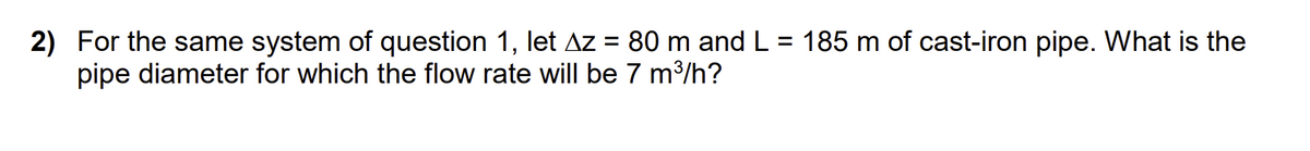 2) For the same system of question 1, let Az = 80 m and L
pipe diameter for which the flow rate will be 7 m³/h?
=
185 m of cast-iron pipe. What is the