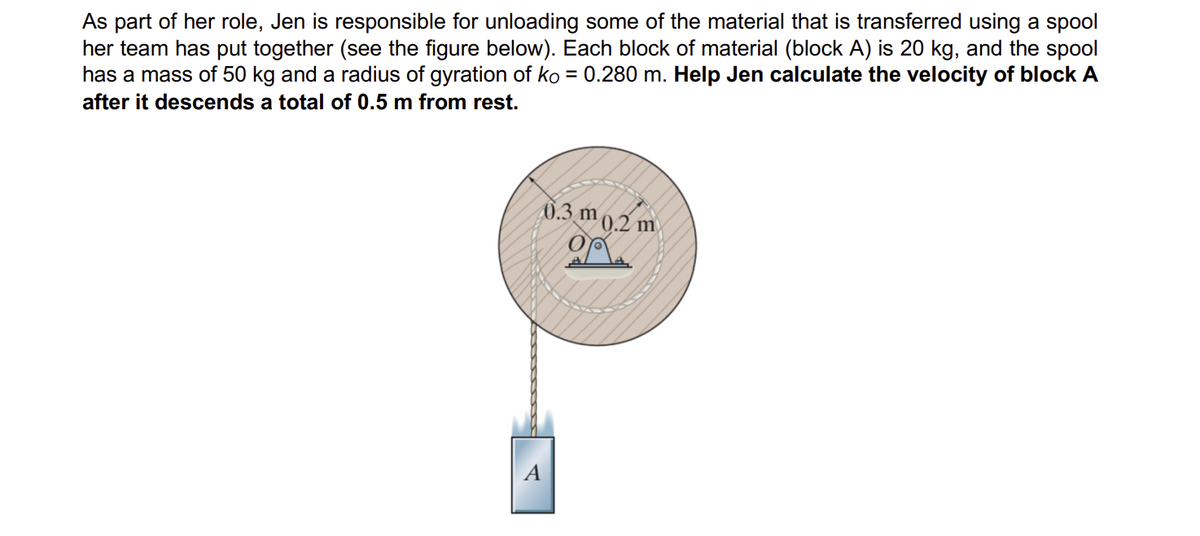 As part of her role, Jen is responsible for unloading some of the material that is transferred using a spool
her team has put together (see the figure below). Each block of material (block A) is 20 kg, and the spool
has a mass of 50 kg and a radius of gyration of ko = 0.280 m. Help Jen calculate the velocity of block A
after it descends a total of 0.5 m from rest.
0.3 m 0.2 m
op