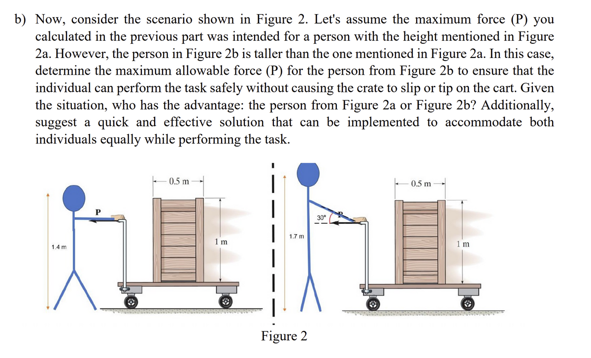 b) Now, consider the scenario shown in Figure 2. Let's assume the maximum force (P) you
calculated in the previous part was intended for a person with the height mentioned in Figure
2a. However, the person in Figure 2b is taller than the one mentioned in Figure 2a. In this case,
determine the maximum allowable force (P) for the person from Figure 2b to ensure that the
individual can perform the task safely without causing the crate to slip or tip on the cart. Given
the situation, who has the advantage: the person from Figure 2a or Figure 2b? Additionally,
suggest a quick and effective solution that can be implemented to accommodate both
individuals equally while performing the task.
1.4 m
0.5 m
1 m
1.7 m
Figure 2
30°
0.5 m
1 m