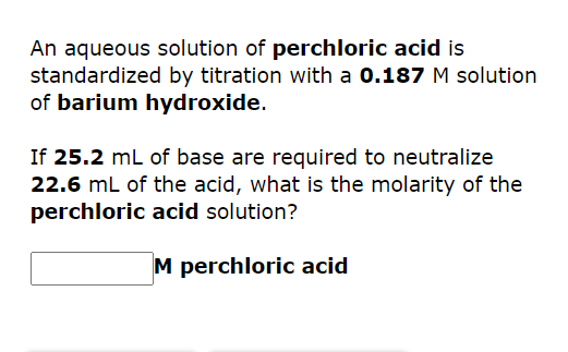 An aqueous solution of perchloric acid is
standardized by titration with a 0.187 M solution
of barium hydroxide.
If 25.2 mL of base are required to neutralize
22.6 mL of the acid, what is the molarity of the
perchloric acid solution?
M perchloric acid