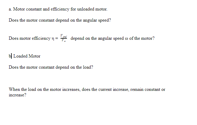 a. Motor constant and efficiency for unloaded motor.
Does the motor constant depend on the angular speed?
Does motor efficiency n = depend on the angular speed w of the motor?
bỊ Loaded Motor
Does the motor constant depend on the load?
When the load on the motor increases, does the current increase, remain constant or
increase?
