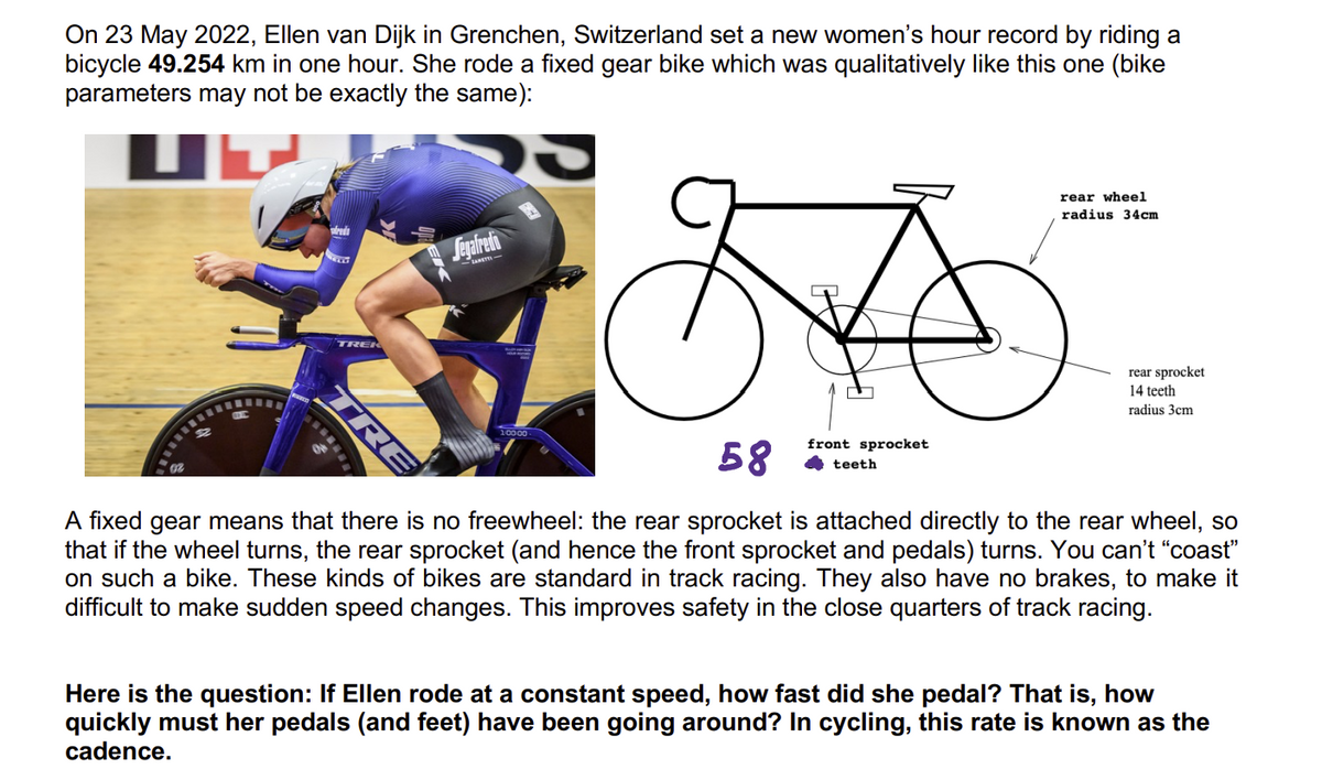 On 23 May 2022, Ellen van Dijk in Grenchen, Switzerland set a new women's hour record by riding a
bicycle 49.254 km in one hour. She rode a fixed gear bike which was qualitatively like this one (bike
parameters may not be exactly the same):
Ub
alred
TRE
Segafredo
1:00:00
A
front sprocket
rear wheel
radius 34cm
teeth
rear sprocket
14 teeth
radius 3cm
58
A fixed gear means that there is no freewheel: the rear sprocket is attached directly to the rear wheel, so
that if the wheel turns, the rear sprocket (and hence the front sprocket and pedals) turns. You can't "coast"
on such a bike. These kinds of bikes are standard in track racing. They also have no brakes, to make it
difficult to make sudden speed changes. This improves safety in the close quarters of track racing.
Here is the question: If Ellen rode at a constant speed, how fast did she pedal? That is, how
quickly must her pedals (and feet) have been going around? In cycling, this rate is known as the
cadence.