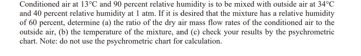 Conditioned air at 13°C and 90 percent relative humidity is to be mixed with outside air at 34°C
and 40 percent relative humidity at 1 atm. If it is desired that the mixture has a relative humidity
of 60 percent, determine (a) the ratio of the dry air mass flow rates of the conditioned air to the
outside air, (b) the temperature of the mixture, and (c) check your results by the psychrometric
chart. Note: do not use the psychrometric chart for calculation.