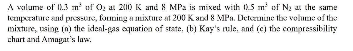 A volume of 0.3 m³ of O₂ at 200 K and 8 MPa is mixed with 0.5 m³ of N₂ at the same
temperature and pressure, forming a mixture at 200 K and 8 MPa. Determine the volume of the
mixture, using (a) the ideal-gas equation of state, (b) Kay's rule, and (c) the compressibility
chart and Amagat's law.