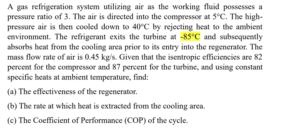 A gas refrigeration system utilizing air as the working fluid possesses a
pressure ratio of 3. The air is directed into the compressor at 5°C. The high-
pressure air is then cooled down to 40°C by rejecting heat to the ambient
environment. The refrigerant exits the turbine at -85°C and subsequently
absorbs heat from the cooling area prior to its entry into the regenerator. The
mass flow rate of air is 0.45 kg/s. Given that the isentropic efficiencies are 82
percent for the compressor and 87 percent for the turbine, and using constant
specific heats at ambient temperature, find:
(a) The effectiveness of the regenerator.
(b) The rate at which heat is extracted from the cooling area.
(c) The Coefficient of Performance (COP) of the cycle.