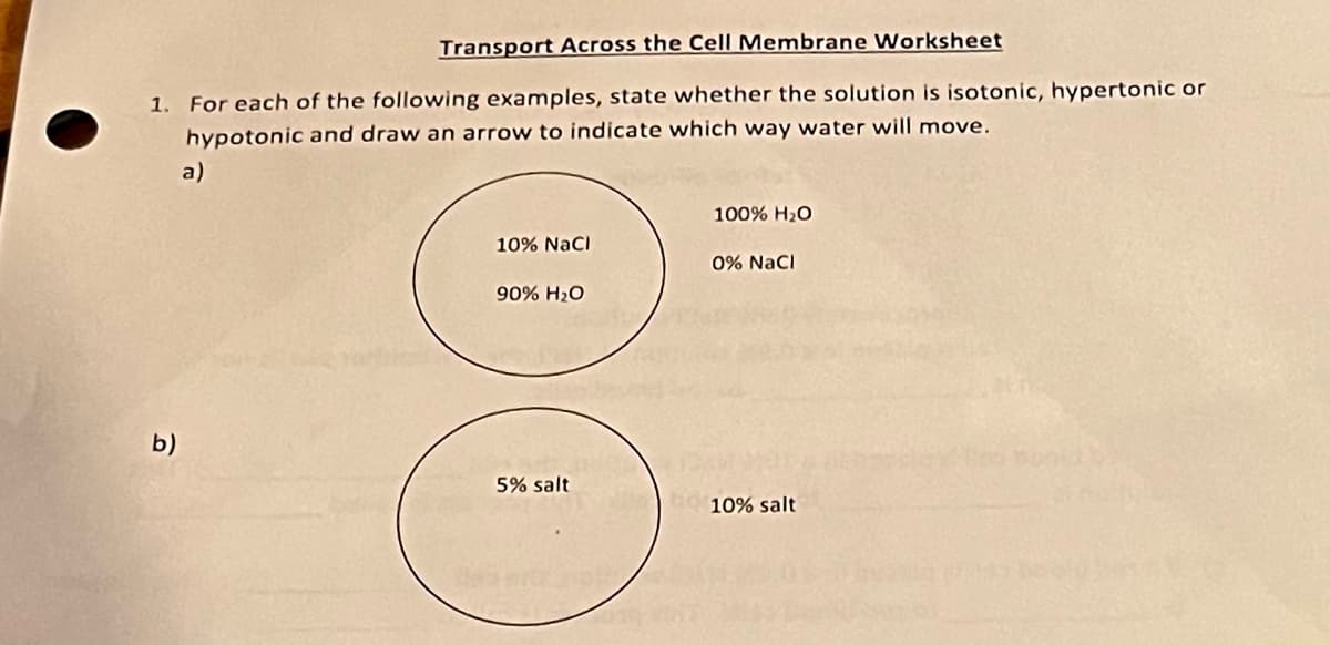 Transport Across the Cell Membrane Worksheet
1. For each of the following examples, state whether the solution is isotonic, hypertonic or
hypotonic and draw an arrow to indicate which way water will move.
a)
b)
100% H₂O
10% NaCl
0% NaCl
90% H₂O
83
5% salt
10% salt