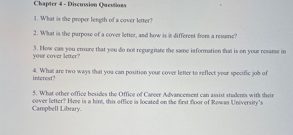 Chapter 4 - Discussion Questions
1. What is the proper length of a cover letter?
2. What is the purpose of a cover letter, and how is it different from a resume?
3. How can you ensure that you do not regurgitate the same information that is on your resume in
your cover letter?
4. What are two ways that you can position your cover letter to reflect your specific job of
interest?
5. What other office besides the Office of Career Advancement can assist students with their
cover letter? Here is a hint, this office is located on the first floor of Rowan University's
Campbell Library.