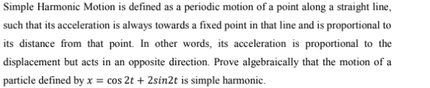 Simple Harmonic Motion is defined as a periodic motion of a point along a straight line,
such that its acceleration is always towards a fixed point in that line and is proportional to
its distance from that point. In other words, its acceleration is proportional to the
displacement but acts in an opposite direction. Prove algebraically that the motion of a
particle defined by x = cos 2t + 2sin2t is simple harmonic.
