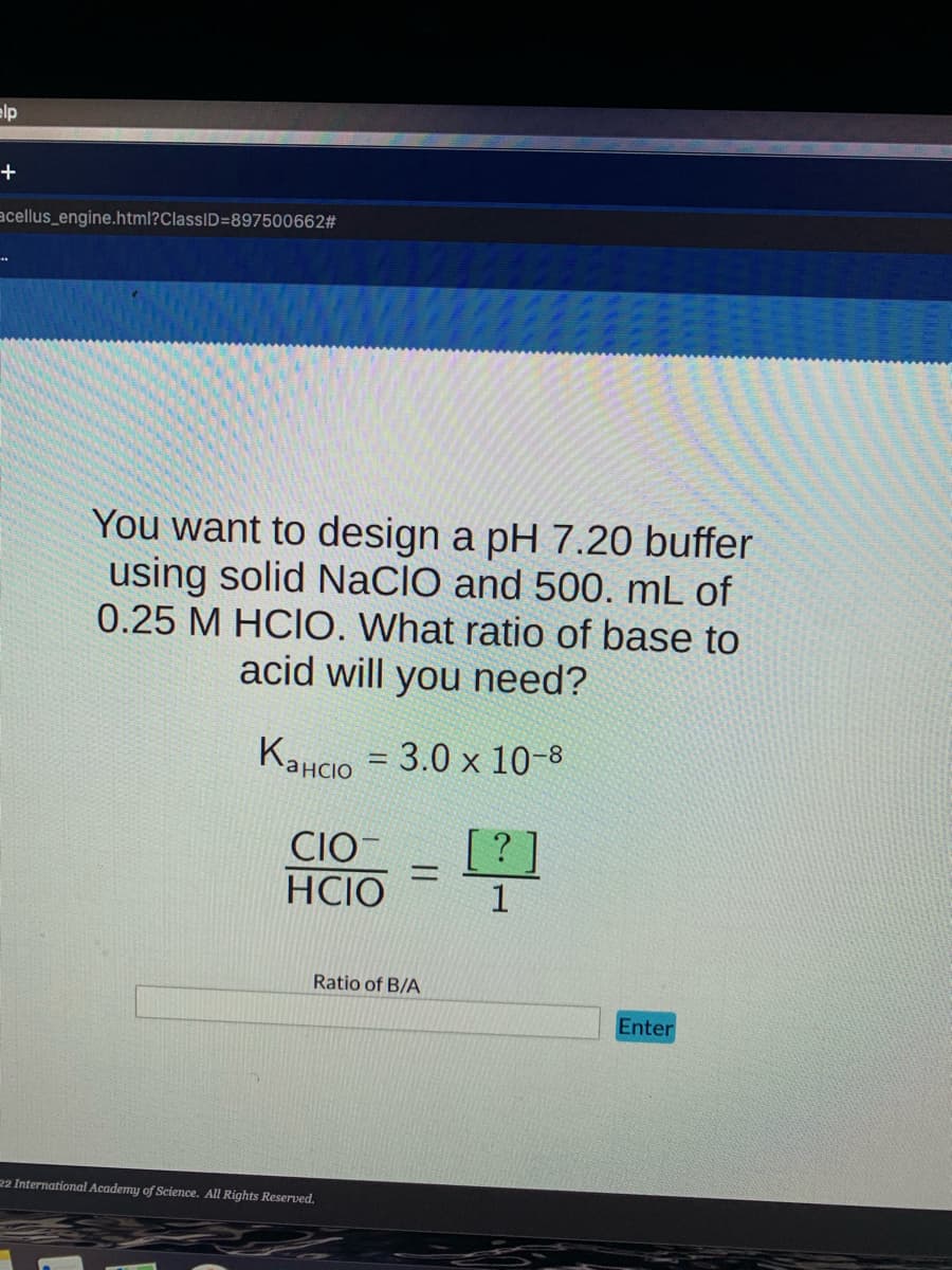 elp
+
acellus_engine.html?ClassID=897500662#
You want to design a pH 7.20 buffer
using solid NaCIO and 500. mL of
0.25 M HCIO. What ratio of base to
acid will you need?
KaHCO3.0 x 10-8
-
CIO
HCIO
=
Ratio of B/A
22 International Academy of Science. All Rights Reserved.
[?
1
Enter
