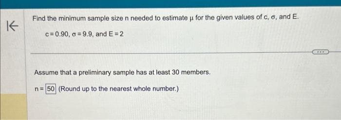 K
Find the minimum sample size n needed to estimate u for the given values of c, o, and E.
c=0.90, o=9.9, and E= 2
Assume that a preliminary sample has at least 30 members.
n = 50 (Round up to the nearest whole number.)