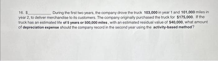 16. $
During the first two years, the company drove the truck 103,000 in year 1 and 101,000 miles in
year 2, to deliver merchandise to its customers. The company originally purchased the truck for $175,000. If the
truck has an estimated life of 5 years or 500,000 miles, with an estimated residual value of $40,000, what amount
of depreciation expense should the company record in the second year using the activity-based method?