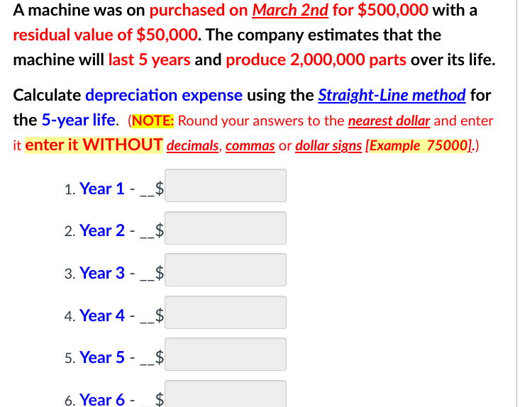 A machine was on purchased on March 2nd for $500,000 with a
residual value of $50,000. The company estimates that the
machine will last 5 years and produce 2,000,000 parts over its life.
Calculate depreciation expense using the Straight-Line method for
the 5-year life. (NOTE: Round your answers to the nearest dollar and enter
it enter it WITHOUT decimals, commas or dollar signs [Example 75000].)
1. Year 1 - $
2. Year 2 -___$
3. Year 3 - $
4. Year 4 - $
5. Year 5 - $
6. Year 6 - $