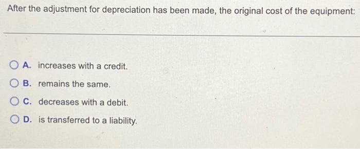 After the adjustment for depreciation has been made, the original cost of the equipment:
OA. increases with a credit.
OB. remains the same.
OC. decreases with a debit.
OD. is transferred to a liability.