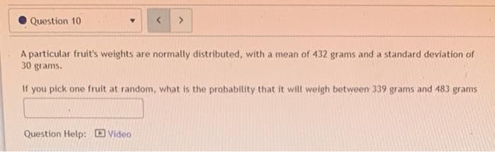 Question 10
A particular fruit's weights are normally distributed, with a mean of 432 grams and a standard deviation of
30 grams.
If you pick one fruit at random, what is the probability that it will weigh between 339 grams and 483 grams
Question Help: Video