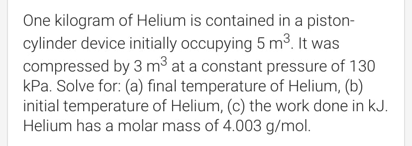 One kilogram of Helium is contained in a piston-
cylinder device initially occupying 5 mở. It was
compressed by 3 m3 at a constant pressure of 130
kPa. Solve for: (a) final temperature of Helium, (b)
initial temperature of Helium, (c) the work done in kJ.
Helium has a molar mass of 4.003 g/mol.
