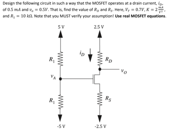 Design the following circuit in such a way that the MOSFET operates at a drain current, ip,
of 0.5 mA and v, = 0.5V. That is, find the value of Rp and Rg. Here, V, = 0.7V, K = 2²
and R, = 10 kN. Note that you MUST verify your assumption! Use real MOSFET equations.
2.5 V
5 V
ip
Rp
R1
vo
VA
Rs
R1
-2.5 V
-5 V
www
www
ww-

