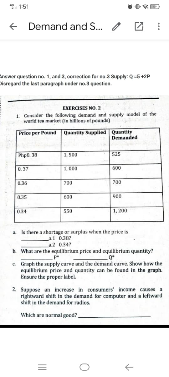 46 1:51
Demand and S... /
Answer question no. 1, and 3, correction for no.3 Supply: Q =5 +2P
Disregard the last paragraph under no.3 question.
EXERCISES N0. 2
1. Consider the following demand and supply model of the
world tea market (in billions of pounds)
Quantity Supplied Quantity
Demanded
Price per Pound
Php0. 38
1, 500
525
0.37
1, 000
600
0.36
700
700
0.35
600
900
0.34
550
1, 200
a. Is there a shortage or surplus when the price is
_a.1 0.38?
a.2 0.34?
b. What are the equilibrium price and equilibrium quantity?
Q*
c. Graph the supply curve and the demand curve. Show how the
equilibrium price and quantity can be found in the graph.
Ensure the proper label.
2. Suppose an increase in consumers' income causes a
rightward shift in the demand for computer and a leftward
shift in the demand for radios.
Which are normal good?
