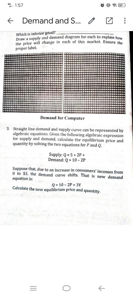 46 1:57
E 49
Demand and S... /
Which is inferior good?
Draw a supply and demand diagram for each to explain how
the price will change in each of this market. Ensure the
proper label.
Demand for Computer
3. Straight line demand and supply curve can be represented by
algebraic equations. Given the following algebraic expression
for supply and demand, calculate the equilibrium price and
quantity by solving the two equations for P and Q.
Supply: Q = 5 + 2P +
Demand: Q = 10 - 2P
Suppose that, due to an increase in consumers' incomes from
0 to $3, the demand curve shifts. That is new demand
equation is:
Q = 10 - 2P + 3Y
Calculate the new equilibrium price and quantity.
II
