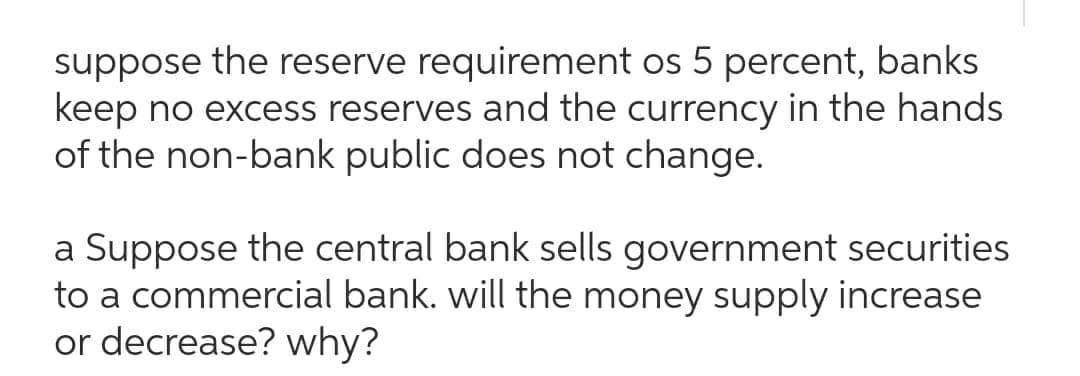 suppose the reserve requirement os 5 percent, banks
keep no excess reserves and the currency in the hands
of the non-bank public does not change.
a Suppose the central bank sells government securities
to a commercial bank. will the money supply increase
or decrease? why?