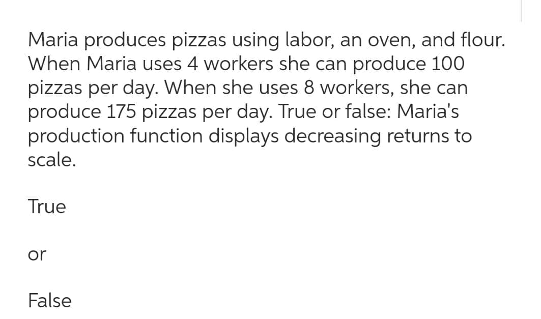 Maria produces pizzas using labor, an oven, and flour.
When Maria uses 4 workers she can produce 100
pizzas per day. When she uses 8 workers, she can
produce 175 pizzas per day. True or false: Maria's
production function displays decreasing returns to
scale.
True
or
False