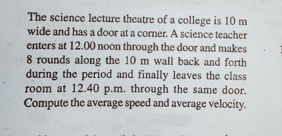 The science lecture theatre of a college is 10 m
wide and has a door at a corner. A science teacher
enters at 12.00 noon through the door and makes
8 rounds along the 10 m wall back and forth
during the period and finally leaves the class
room at 12.40 p.m. through the same door.
Compute the average speed and average velocity.
