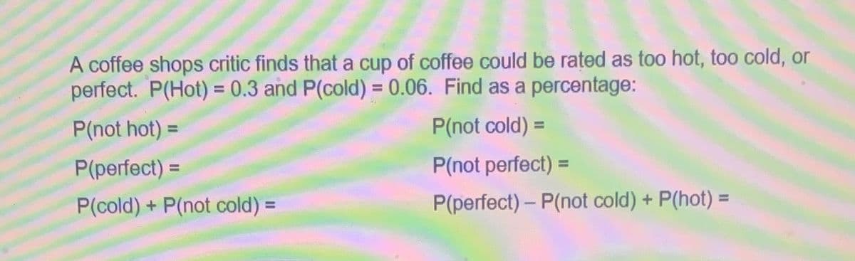 A coffee shops critic finds that a cup of coffee could be rated as too hot, too cold, or
perfect. P(Hot) = 0.3 and P(cold) = 0.06. Find as a percentage:
P(not hot) =
P(not cold) =
P(not perfect)=
P(perfect) - P(not cold) + P(hot) =
P(perfect) =
P(cold) + P(not cold) =