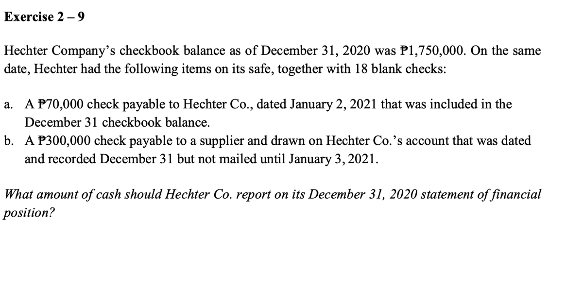 Exercise 2 – 9
Hechter Company's checkbook balance as of December 31, 2020 was P1,750,000. On the same
date, Hechter had the following items on its safe, together with 18 blank checks:
a. A P70,000 check payable to Hechter Co., dated January 2, 2021 that was included in the
December 31 checkbook balance.
b. A P300,000 check payable to a supplier and drawn on Hechter Co.'s account that was dated
and recorded December 31 but not mailed until January 3, 2021.
What amount of cash should Hechter Co. report on its December 31, 2020 statement of financial
position?
