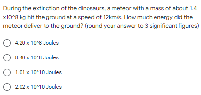 During the extinction of the dinosaurs, a meteor with a mass of about 1.4
x10^8 kg hit the ground at a speed of 12km/s. How much energy did the
meteor deliver to the ground? (round your answer to 3 significant figures)
O 4.20 x 10°8 Joules
O 8.40 x 10°8 Joules
O
1.01 x 10^10 Joules
O 2.02 x 10*10 Joules
