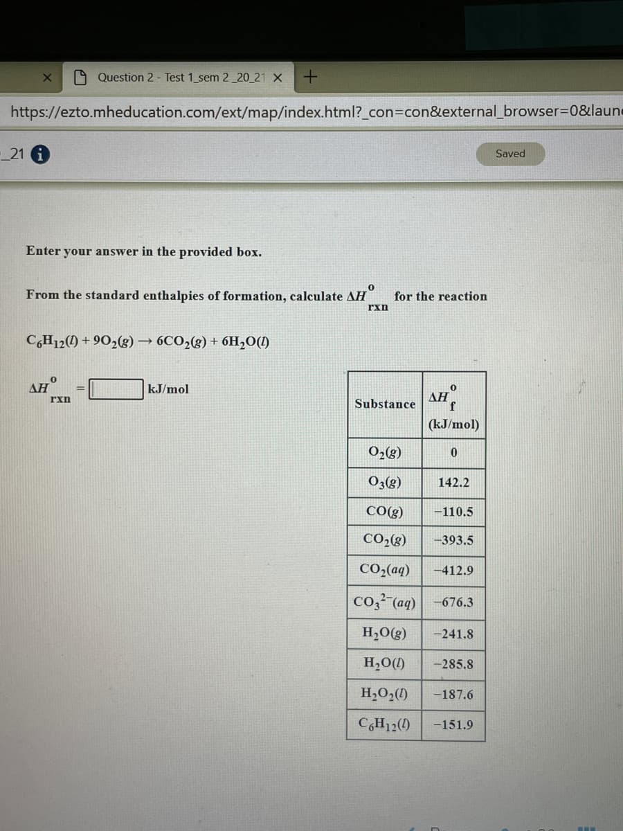 A Question 2 - Test 1 sem 2_20_21 X
https://ezto.mheducation.com/ext/map/index.html?_con3Dcon&external_browser=0&laune
21 1
Saved
Enter your answer in the provided box.
From the standard enthalpies of formation, calculate AH
for the reaction
rxn
CH12() + 90,(g) → 6CO2(g) + 6H,O(!)
ΔΗ
kJ/mol
AH
f
rxn
Substance
(kJ/mol)
O2(g)
O3(g)
142.2
CO(g)
-110.5
CO2(8)
-393.5
CO2(aq)
-412.9
co,² (aq) -676.3
H,O(g)
-241.8
H,O(1)
-285.8
H,O,(1)
-187.6
C,H12(1)
-151.9
