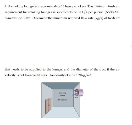 4. A smoking lounge is to accommodate 15 heavy smokers. The minimum fresh air
requirement for smoking lounges is specified to be 30 L/s per person (ASHRAE,
Standard 62, 1989). Determine the minimum required flow rate (kg/s) of fresh air
that needs to be supplied to the lounge, and the diameter of the duct if the air
velocity is not to exceed 8 m/s. Use density of air = 1.20kg/m³.
Smoking
kounge
Fan
15 smokers
