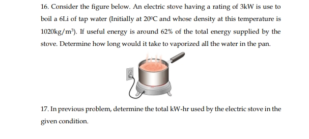 16. Consider the figure below. An electric stove having a rating of 3kW is use to
boil a 6Li of tap water (Initially at 20°C and whose density at this temperature is
1020kg/m). If useful energy is around 62% of the total energy supplied by the
stove. Determine how long would it take to vaporized all the water in the pan.
17. In previous problem, determine the total kW-hr used by the electric stove in the
given condition.
