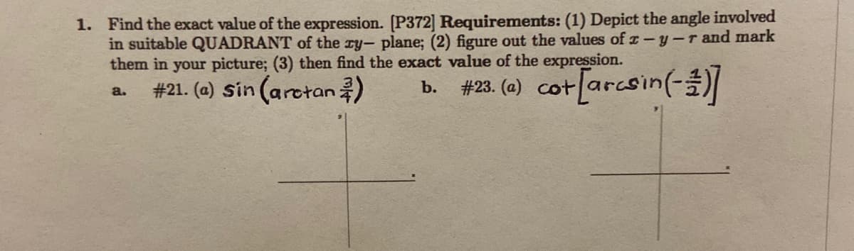 Find the exact value of the expression. [P372] Requirements: (1) Depict the angle involved
in suitable QUADRANT of the zy- plane; (2) figure out the values of x-y-r and mark
them in your picture; (3) then find the exact value of the expression.
#21. (a) Sin (aretan)
b. #23. (0) cot[arcsin(-
a.
