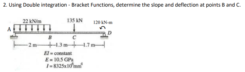 2. Using Double integration - Bracket Functions, determine the slope and deflection at points B and C.
22 kN/m
135 kN
120 kN-m
A
D
B
C
-2 m-
1.3m-1.7 m-
El = constant
E = 10.5 GPa
I= 8325x10°mm
