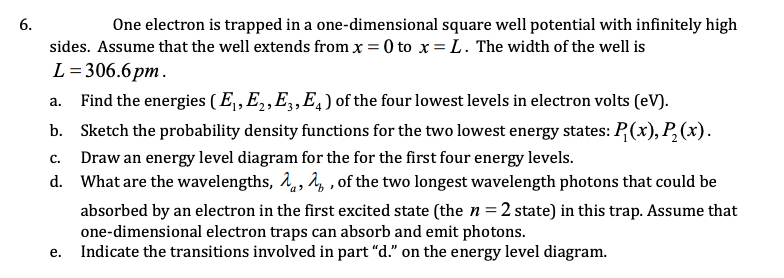 6.
One electron is trapped in a one-dimensional square well potential with infinitely high
sides. Assume that the well extends from x = 0 to x = L. The width of the well is
L= 306.6pm.
Find the energies (E,,E,,E,,E,) of the four lowest levels in electron volts (eV).
а.
b. Sketch the probability density functions for the two lowest energy states: P(x), P,(x).
Draw an energy level diagram for the for the first four energy levels.
C.
d. What are the wavelengths, å,, 4, , of the two longest wavelength photons that could be
absorbed by an electron in the first excited state (the n=2 state) in this trap. Assume that
one-dimensional electron traps can absorb and emit photons.
Indicate the transitions involved in part "d." on the energy level diagram.
е.
