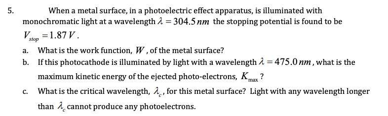 When a metal surface, in a photoelectric effect apparatus, is illuminated with
monochromatic light at a wavelength i = 304.5 nm the stopping potential is found to be
Vtop =1.87 V.
a. What is the work function, W , of the metal surface?
b. If this photocathode is illuminated by light with a wavelength 2 = 475.0 nm , what is the
maximum kinetic energy of the ejected photo-electrons, Kmax ?
What is the critical wavelength, 1, for this metal surface? Light with any wavelength longer
than 1 cannot produce any photoelectrons.
C.
5.
