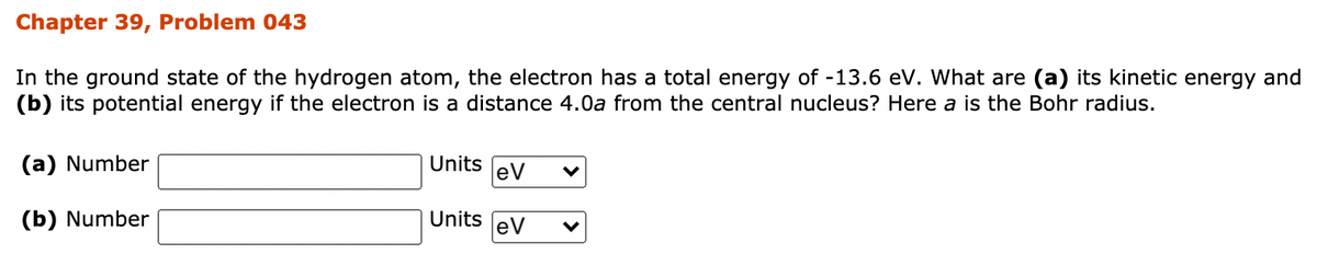 Chapter 39, Problem 043
In the ground state of the hydrogen atom, the electron has a total energy of -13.6 ev. What are (a) its kinetic energy and
(b) its potential energy if the electron is a distance 4.0a from the central nucleus? Here a is the Bohr radius.
(a) Number
Units
eV
(b) Number
Units
eV
