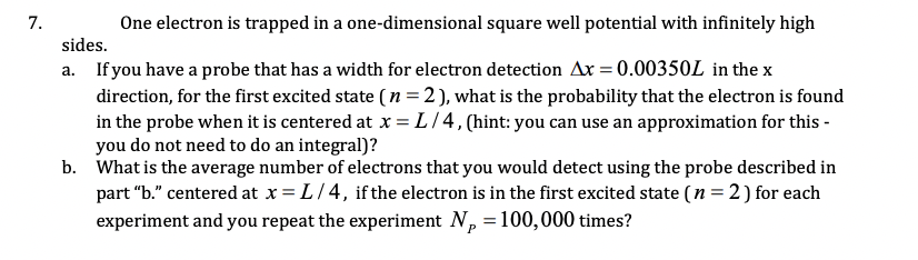 7.
One electron is trapped in a one-dimensional square well potential with infinitely high
sides.
a. If you have a probe that has a width for electron detection Ax = 0.00350L in the x
direction, for the first excited state ( n =2), what is the probability that the electron is found
in the probe when it is centered at x = L/4, (hint: you can use an approximation for this -
you do not need to do an integral)?
b. What is the average number of electrons that you would detect using the probe described in
part "b." centered at x = L/4, ifthe electron is in the first excited state (n = 2) for each
experiment and you repeat the experiment N, =100,000 times?

