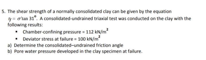 5. The shear strength of a normally consolidated clay can be given by the equation
7 = o'tan 31°. A consolidated-undrained triaxial test was conducted on the clay with the
following results:
• Chamber-confining pressure = 112 kN/m²
• Deviator stress at failure = 100 kN/m²
a) Determine the consolidated-undrained friction angle
b) Pore water pressure developed in the clay specimen at failure.
