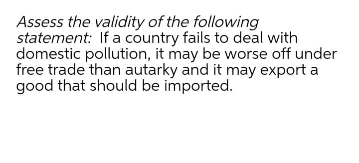 Assess the validity of the following
statement: If a country fails to deal with
domestic pollution, it may be worse off under
free trade than autarky and it may export a
good that should be imported.
