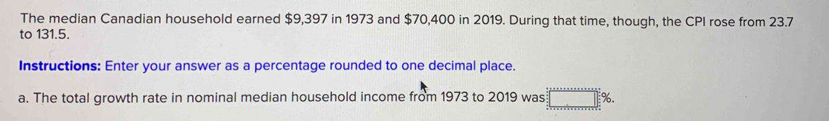 The median Canadian household earned $9,397 in 1973 and $70,400 in 2019. During that time, though, the CPI rose from 23.7
to 131.5.
Instructions: Enter your answer as a percentage rounded to one decimal place.
a. The total growth rate in nominal median household income from 1973 to 2019 was
%.