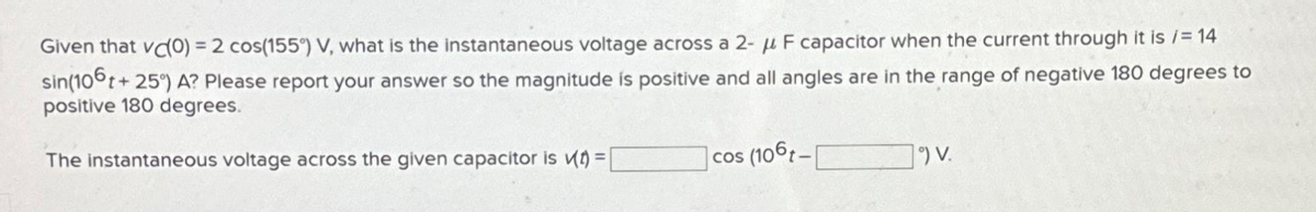 Given that vc(O) = 2 cos(155°) V, what is the instantaneous voltage across a 2- μ F capacitor when the current through it is /= 14
sin(106t+
t+25°) A? Please report your answer so the magnitude is positive and all angles are in the range of negative 180 degrees to
positive 180 degrees.
The instantaneous voltage across the given capacitor is (t)=[
cos (106t-
1°) V.