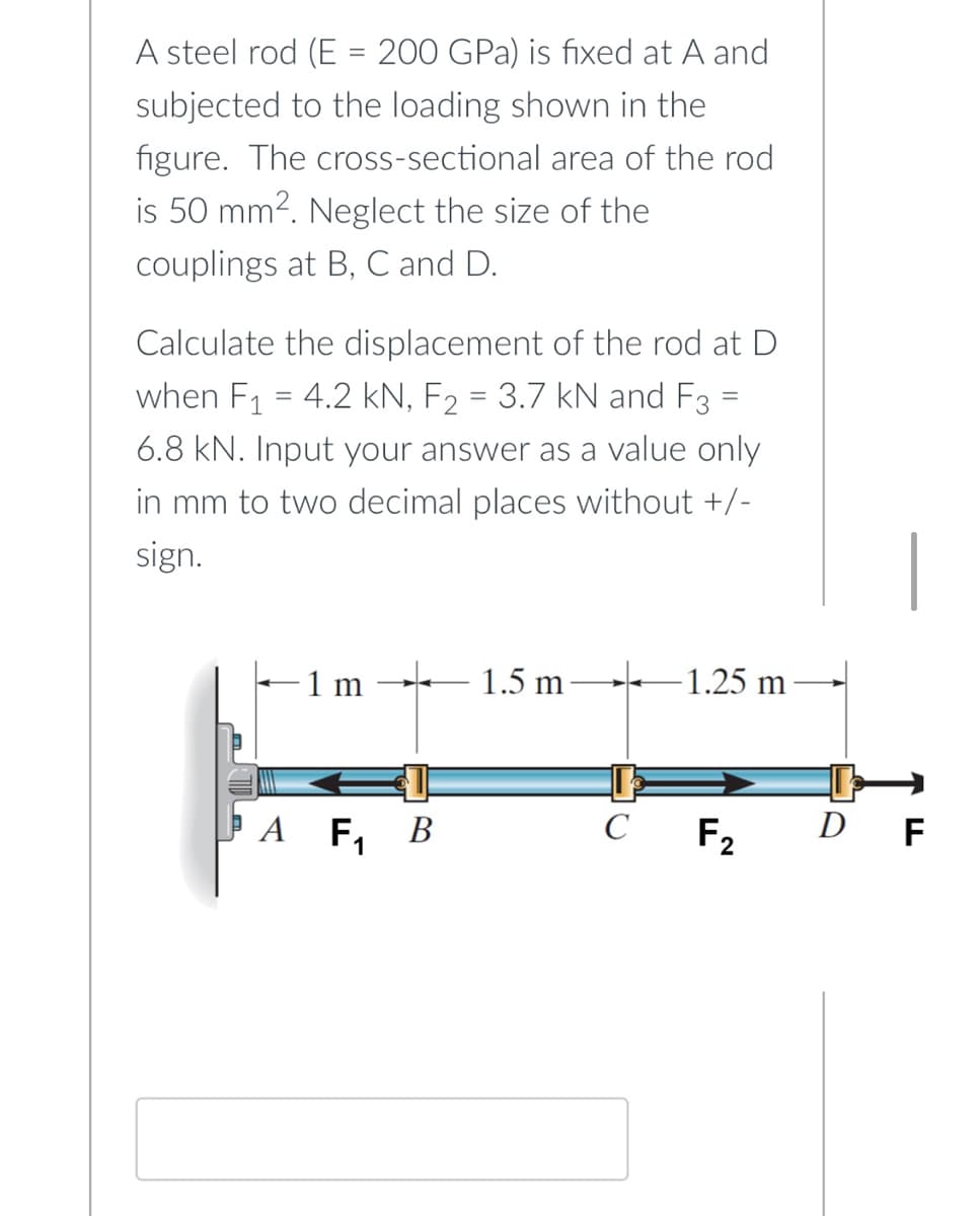 A steel rod (E = 200 GPa) is fixed at A and
subjected to the loading shown in the
figure. The cross-sectional area of the rod
is 50 mm². Neglect the size of the
couplings at B, C and D.
Calculate the displacement of the rod at D
when F₁ = 4.2 kN, F₂ = 3.7 kN and F3 =
6.8 kN. Input your answer as a value only
in mm to two decimal places without +/-
sign.
1 m
1.5 m
-1.25 m
A F₁
B
C F2
D F